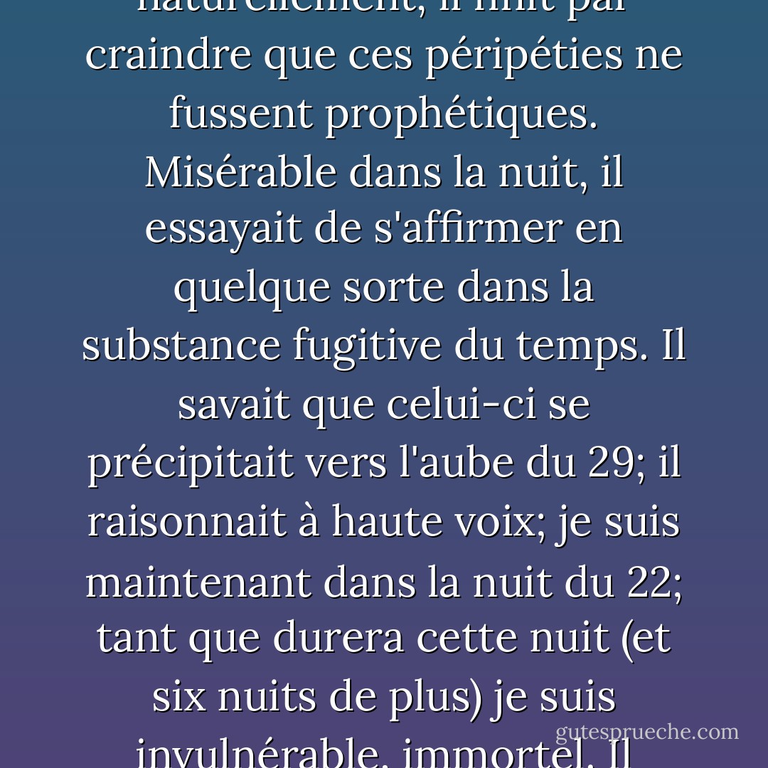 Puis il réfléchit: la réalité ne coïncide habituellement pas avec les prévisions; avec une logique perverse, il en déduisit que prévoir un détail circonstanciel, c'est empêcher que celui-ci se réalise. Fidèle à cette faible magie, il inventait, pour les empêcher de se réaliser, des péripéties atroces; naturellement, il finit par craindre que ces péripéties ne fussent prophétiques. Misérable dans la nuit, il essayait de s'affirmer en quelque sorte dans la substance fugitive du temps. Il savait que celui-ci se précipitait vers l'aube du 29; il raisonnait à haute voix; je suis maintenant dans la nuit du 22; tant que durera cette nuit (et six nuits de plus) je suis invulnérable, immortel. Il pensait que les nuits de sommeil étaient des piscines profondes et sombres dans lesquels il pouvait se plonger. Il souhaitait parfois avec impatience la décharge définitive qui le libérerait tant bien que mal de son vain travail d'imagination. - Jorge Luis Borges