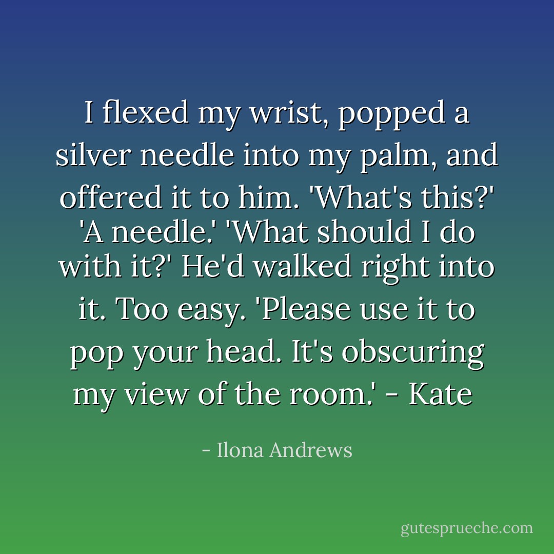 I flexed my wrist, popped a silver needle into my palm, and offered it to him.<br />'What's this?'<br />'A needle.'<br />'What should I do with it?'<br />He'd walked right into it. Too easy. 'Please use it to pop your head. It's obscuring my view of the room.'<br />- Kate  - Ilona Andrews