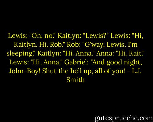 Lewis: "Oh, no."<br />Kaitlyn: "Lewis?"<br />Lewis: "Hi, Kaitlyn. Hi. Rob."<br />Rob: "G'way, Lewis. I'm sleeping."<br />Kaitlyn: "Hi. Anna."<br />Anna: "Hi, Kait."<br />Lewis: "Hi, Anna."<br />Gabriel: "And good night, John-Boy! Shut the hell up, all of you! - L.J. Smith