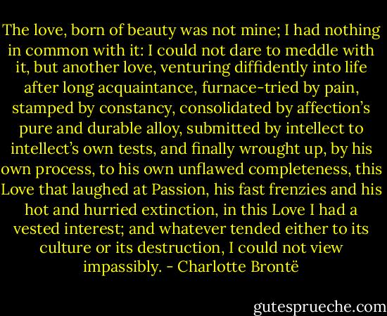The love, born of beauty was not mine; I had nothing in common with it: I could not dare to meddle with it, but another love, venturing diffidently into life after long acquaintance, furnace-tried by pain, stamped by constancy, consolidated by affection’s pure and durable alloy, submitted by intellect to intellect’s own tests, and finally wrought up, by his own process, to his own unflawed completeness, this Love that laughed at Passion, his fast frenzies and his hot and hurried extinction, in this Love I had a vested interest; and whatever tended either to its culture or its destruction, I could not view impassibly. - Charlotte Brontë