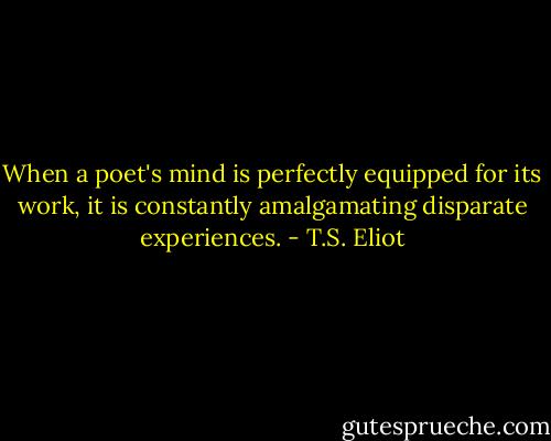 When a poet's mind is perfectly equipped for its work, it is constantly amalgamating disparate experiences. - T.S. Eliot