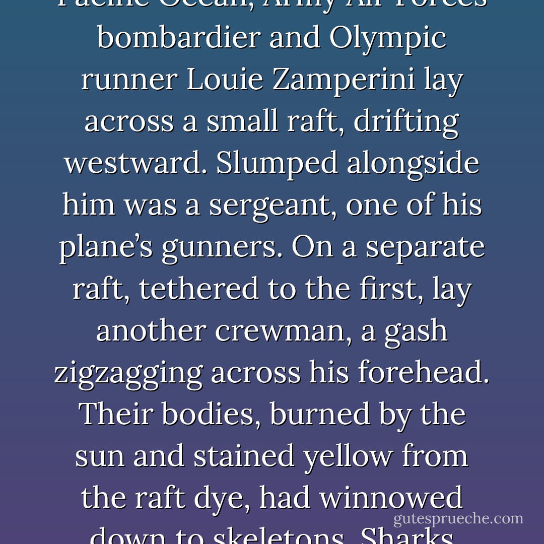 ALL HE COULD SEE, IN EVERY DIRECTION, WAS WATER. It was June 23, 1943. Somewhere on the endless expanse of the Pacific Ocean, Army Air Forces bombardier and Olympic runner Louie Zamperini lay across a small raft, drifting westward. Slumped alongside him was a sergeant, one of his plane’s gunners. On a separate raft, tethered to the first, lay another crewman, a gash zigzagging across his forehead. Their bodies, burned by the sun and stained yellow from the raft dye, had winnowed down to skeletons. Sharks glided in lazy loops around them, dragging their backs along the rafts, waiting. - Laura Hillenbrand