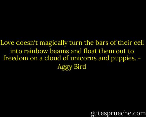 Love doesn‘t magically turn the bars of their cell into rainbow beams and float them out to freedom on a cloud of unicorns and puppies. - Aggy Bird