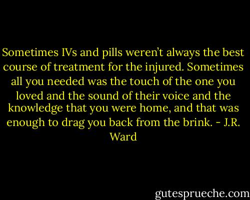 Sometimes IVs and pills weren’t always the best course of treatment for the injured. Sometimes all you needed was the touch of the one you loved and the sound of their voice and the knowledge that you were home, and that was enough to drag you back from<br />the brink. - J.R. Ward