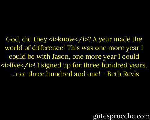God, did they <i>know</i>? A year made the world of difference! This was one more year I could be with Jason, one more year I could <i>live</i>! I signed up for three hundred years. . . not three hundred and one! - Beth Revis