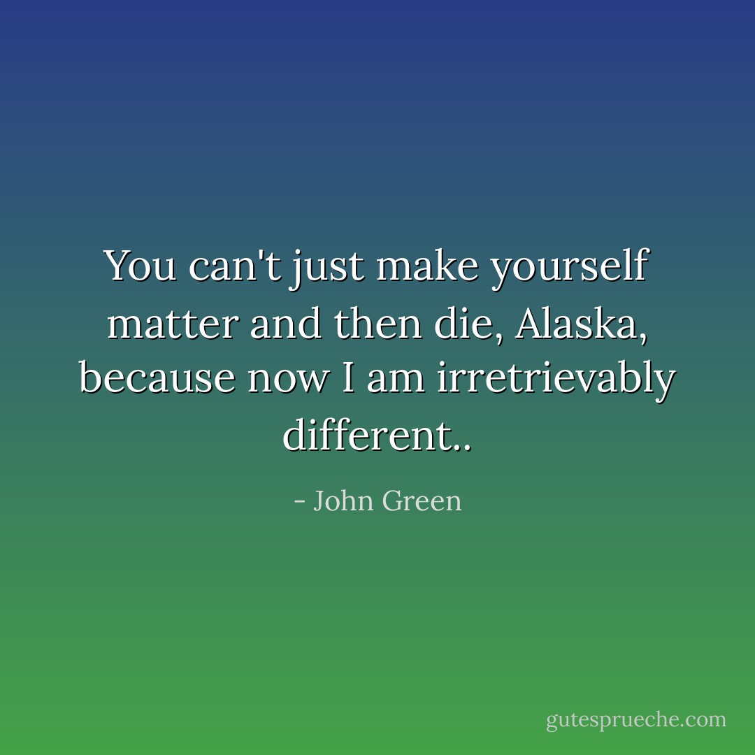 You can't just make yourself matter and then die, Alaska, because now I am irretrievably different.. - John Green