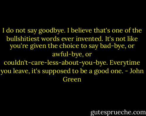 I do not say goodbye. I believe that's one of the bullshitiest words ever invented. It's not like you're given the choice to say bad-bye, or awful-bye, or couldn't-care-less-about-you-bye. Everytime you leave, it's supposed to be a good one. - John Green