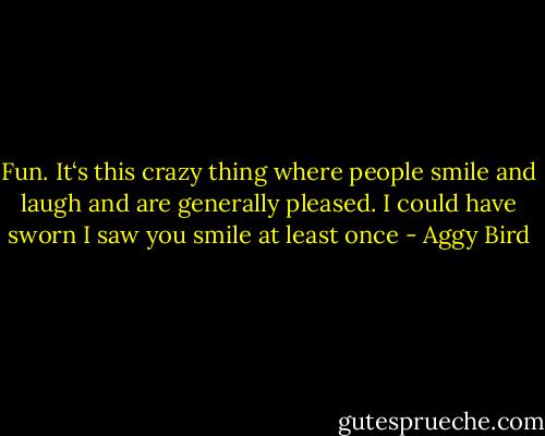 Fun. It‘s this crazy thing where people smile and laugh and are generally pleased. I could have sworn I saw you smile at least once - Aggy Bird