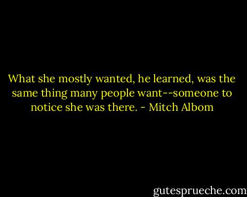 What she mostly wanted, he learned, was the same thing many people want--someone to notice she was there. - Mitch Albom