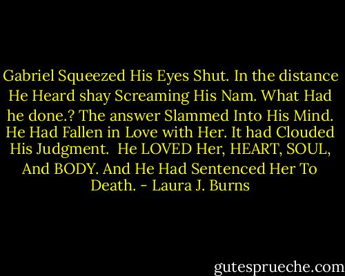 Gabriel Squeezed His Eyes Shut. In the distance He Heard shay Screaming His Nam. What Had he done.?<br />The answer Slammed Into His Mind. He Had Fallen in Love with Her. It had Clouded His Judgment.<br /><br />He LOVED Her, HEART, SOUL, And BODY. And He Had Sentenced Her To Death. - Laura J. Burns