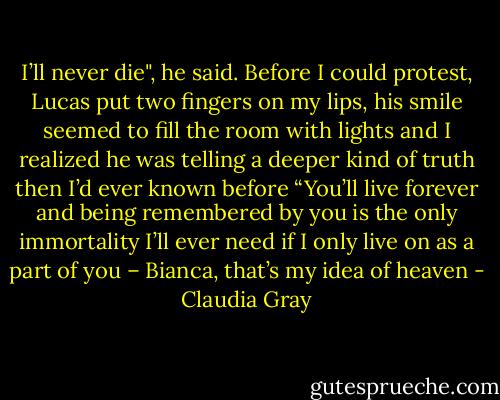I’ll never die", he said. Before I could protest, Lucas put two fingers on my lips, his smile seemed to fill the room with lights and I realized he was telling a deeper kind of truth then I’d ever known before<br />“You’ll live forever and being remembered by you is the only immortality I’ll ever need if I only live on as a part of you – Bianca, that’s my idea of heaven - Claudia Gray