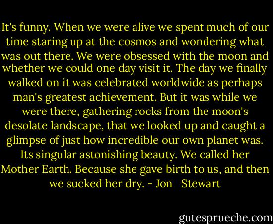 It's funny. When we were alive we spent much of our time staring up at the cosmos and wondering what was out there. We were obsessed with the moon and whether we could one day visit it. The day we finally walked on it was celebrated worldwide as perhaps man's greatest achievement. But it was while we were there, gathering rocks from the moon's desolate landscape, that we looked up and caught a glimpse of just how incredible our own planet was. Its singular astonishing beauty. We called her Mother Earth. Because she gave birth to us, and then we sucked her dry. - Jon   Stewart