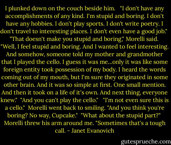 I plunked down on the couch beside him. <br /><br />"I don't have any accomplishments of any kind. I'm stupid and boring. I don't have any hobbies. I don't play sports. I don't write poetry. I don't travel to interesting places. I don't even have a good job." <br /><br />"That doesn't make you stupid and boring," Morelli said. <br /><br />"Well, I feel stupid and boring. And I wanted to feel interesting. And somehow, someone told my mother and grandmother that I played the cello. I guess it was me...only it was like some foreign entity took possession of my body. I heard the words coming out of my mouth, but I'm sure they originated in some other brain. And it was so simple at first. One small mention. And then it took on a life of it's own. And next thing, everyone knew."<br /><br />"And you can't play the cello." <br /><br />"I'm not even sure this is a cello."<br /><br />Morelli went back to smiling. "And you think you're boring? No way, Cupcake."<br /><br />"What about the stupid part?"<br /><br />Morelli threw his arm around me. "Sometimes that's a tough call. - Janet Evanovich