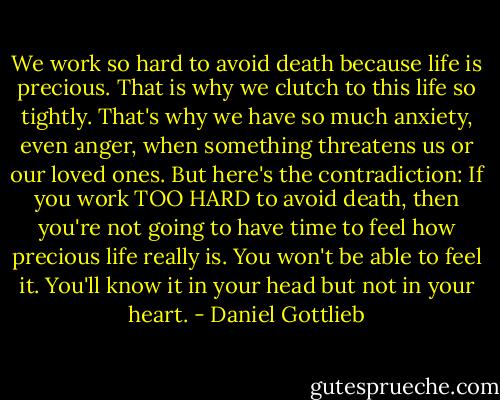 We work so hard to avoid death because life is precious. That is why we clutch to this life so tightly. That's why we have so much anxiety, even anger, when something threatens us or our loved ones. But here's the contradiction: If you work TOO HARD to avoid death, then you're not going to have time to feel how precious life really is. You won't be able to feel it. You'll know it in your head but not in your heart. - Daniel Gottlieb