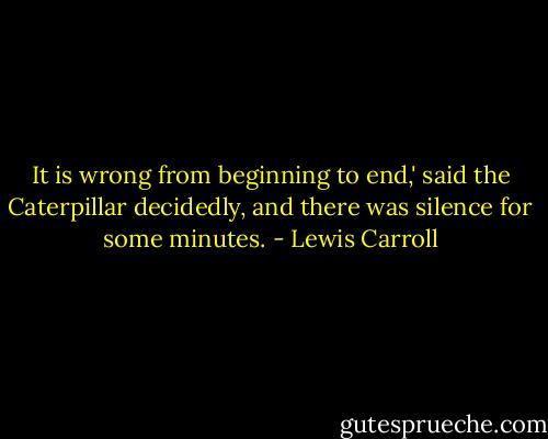 It is wrong from beginning to end,' said the Caterpillar decidedly, and there was silence for some minutes. - Lewis Carroll