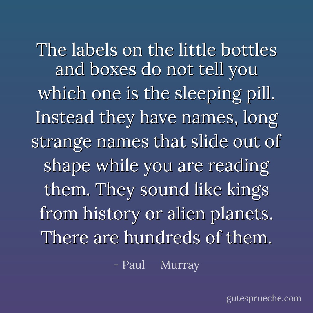 The labels on the little bottles and boxes do not tell you which one is the sleeping pill. Instead they have names, long strange names that slide out of shape while you are reading them. They sound like kings from history or alien planets. There are hundreds of them. - Paul     Murray