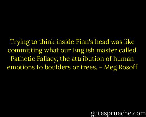 Trying to think inside Finn's head was like committing what our English master called Pathetic Fallacy, the attribution of human emotions to boulders or trees. - Meg Rosoff