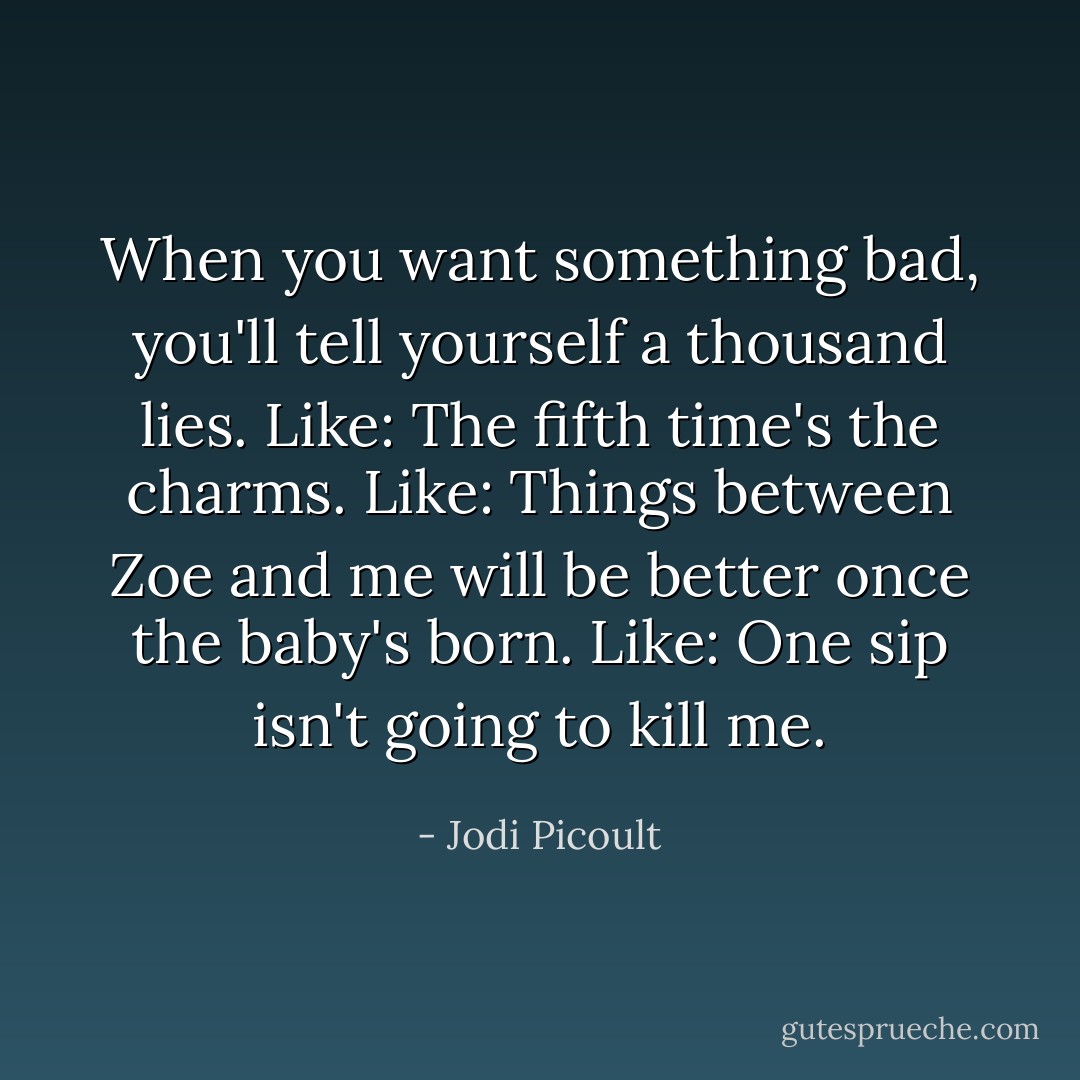 When you want something bad, you'll tell yourself a thousand lies.<br />Like: The fifth time's the charms.<br />Like: Things between Zoe and me will be better once the baby's born.<br />Like: One sip isn't going to kill me. - Jodi Picoult