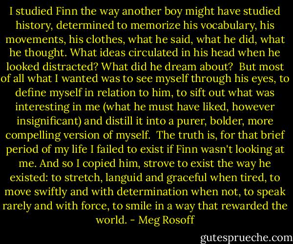I studied Finn the way another boy might have studied history, determined to memorize his vocabulary, his movements, his clothes, what he said, what he did, what he thought. What ideas circulated in his head when he looked distracted? What did he dream about?<br /><br />But most of all what I wanted was to see myself through his eyes, to define myself in relation to him, to sift out what was interesting in me (what he must have liked, however insignificant) and distill it into a purer, bolder, more compelling version of myself.<br /><br />The truth is, for that brief period of my life I failed to exist if Finn wasn't looking at me. And so I copied him, strove to exist the way he existed: to stretch, languid and graceful when tired, to move swiftly and with determination when not, to speak rarely and with force, to smile in a way that rewarded the world. - Meg Rosoff