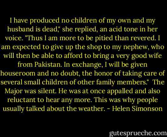 I have produced no children of my own and my husband is dead," she replied, an acid tone in her voice. "Thus I am more to be pitied than revered. I am expected to give up the shop to my nephew, who will then be able to afford to bring a very good wife from Pakistan. In exchange, I will be given houseroom and no doubt, the honor of taking care of several small children of other family members."<br /><br />The Major was silent. He was at once appalled and also reluctant to hear any more. This was why people usually talked about the weather. - Helen Simonson