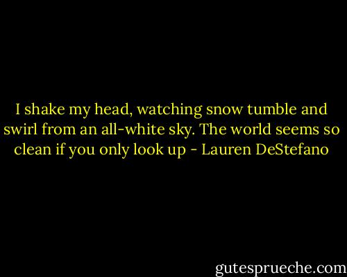 I shake my head, watching snow tumble and swirl from an all-white sky. The world seems so clean if you only look up - Lauren DeStefano