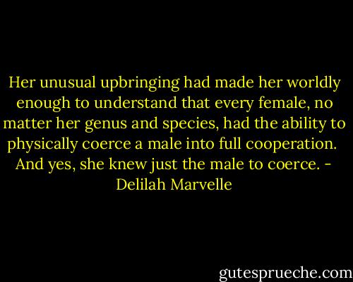 Her unusual upbringing had made her worldly enough to understand that every female, no matter her genus and species, had the ability to physically coerce a male into full cooperation.<br /><br />And yes, she knew just the male to coerce. - Delilah Marvelle