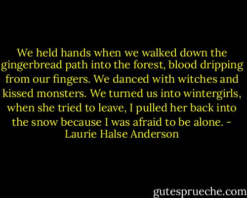 We held hands when we walked down the gingerbread path into the forest, blood dripping from our fingers. We danced with witches and kissed monsters. We turned us into wintergirls, when she tried to leave, I pulled her back into the snow because I was afraid to be alone. - Laurie Halse Anderson