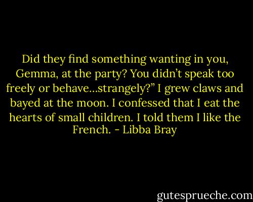 Did they find something wanting in you, Gemma, at the party? You didn’t speak too freely or behave…strangely?”<br />I grew claws and bayed at the moon. I confessed that I eat the hearts of small children. I told them I like the French. - Libba Bray