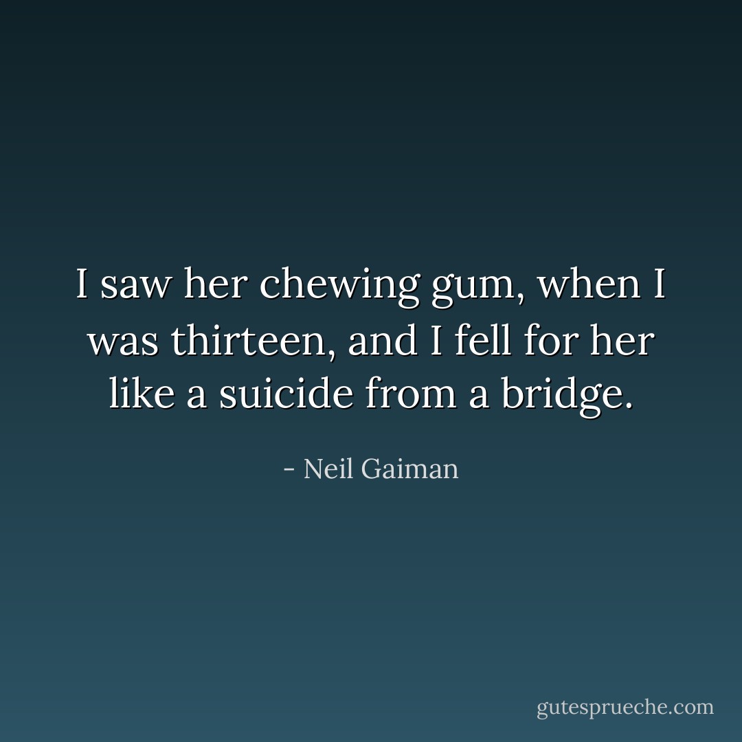 I saw her chewing gum, when I was thirteen, and I fell for her like a suicide from a bridge. - Neil Gaiman