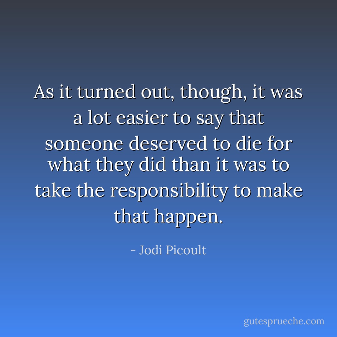As it turned out, though, it was a lot easier to say that someone deserved to die for what they did than it was to take the responsibility to make that happen. - Jodi Picoult