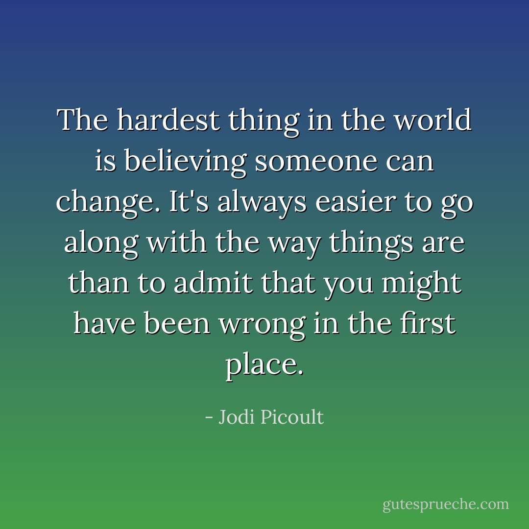 The hardest thing in the world is believing someone can change. It's always easier to go along with the way things are than to admit that you might have been wrong in the first place. - Jodi Picoult