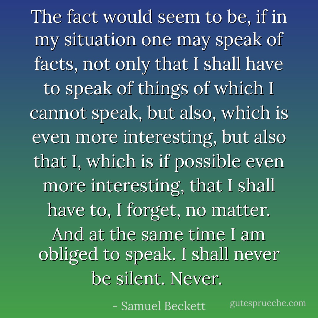 The fact would seem to be, if in my situation one may speak of facts, not only that I shall have to speak of things of which I cannot speak, but also, which is even more interesting, but also that I, which is if possible even more interesting, that I shall have to, I forget, no matter. And at the same time I am obliged to speak. I shall never be silent. Never.  - Samuel Beckett