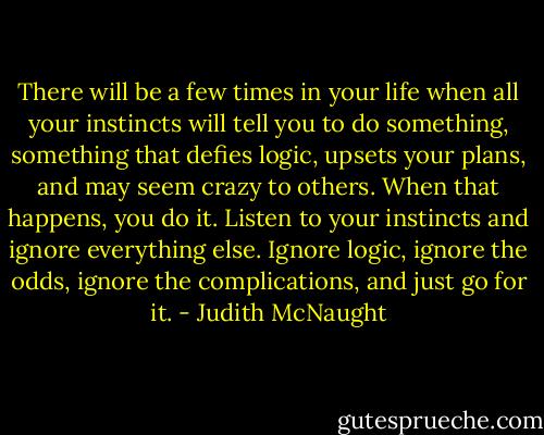 There will be a few times in your life when all your instincts will tell you to do something, something that defies logic, upsets your plans, and may seem crazy to others. When that happens, you do it. Listen to your instincts and ignore everything else. Ignore logic, ignore the odds, ignore the complications, and just go for it. - Judith McNaught
