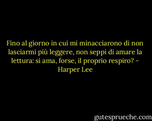 Fino al giorno in cui mi minacciarono di non lasciarmi più leggere, non seppi di amare la lettura: si ama, forse, il proprio respiro? - Harper Lee