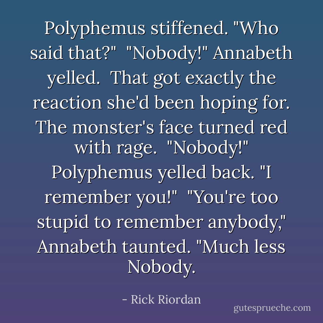 Polyphemus stiffened. "Who said that?"<br /><br />"Nobody!" Annabeth yelled.<br /><br />That got exactly the reaction she'd been hoping for. The monster's face turned red with rage.<br /><br />"Nobody!" Polyphemus yelled back. "I remember you!"<br /><br />"You're too stupid to remember anybody," Annabeth taunted. "Much less Nobody. - Rick Riordan