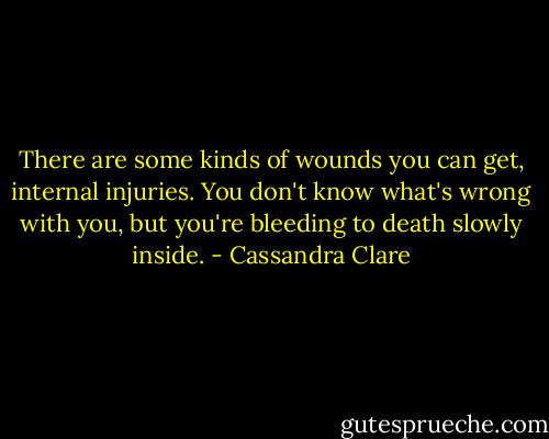 There are some kinds of wounds you can get, internal injuries. You don't know what's wrong with you, but you're bleeding to death slowly inside. - Cassandra Clare
