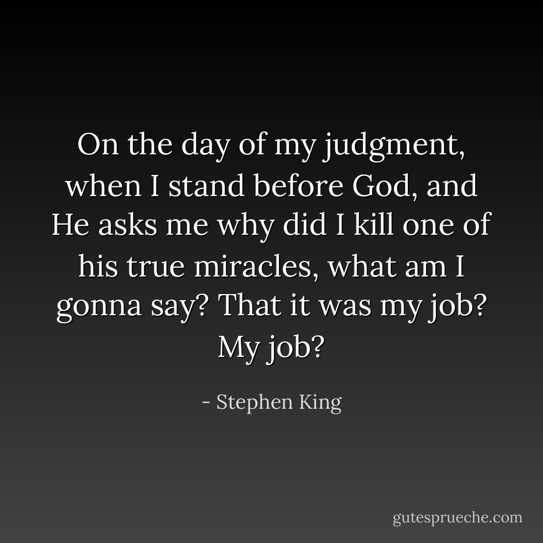 On the day of my judgment, when I stand before God, and He asks me why did I kill one of his true miracles, what am I gonna say? That it was my job? My job? - Stephen King