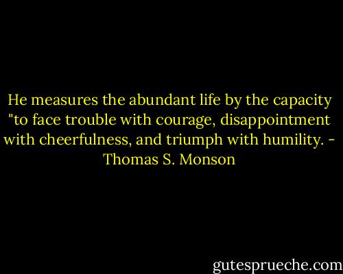 He measures the abundant life by the capacity "to face trouble with courage, disappointment with cheerfulness, and triumph with humility. - Thomas S. Monson