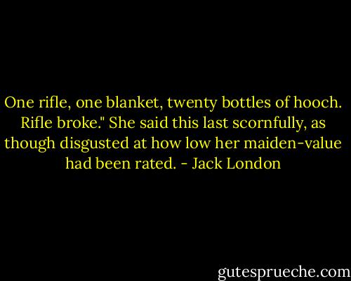 One rifle, one blanket, twenty bottles of hooch. Rifle broke." She said this last scornfully, as though disgusted at how low her maiden-value had been rated. - Jack London