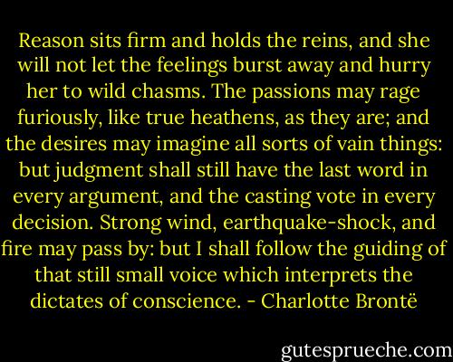 Reason sits firm and holds the reins, and she will not let the feelings burst away and hurry her to wild chasms. The passions may rage furiously, like true heathens, as they are; and the desires may imagine all sorts of vain things: but judgment shall still have the last word in every argument, and the casting vote in every decision. Strong wind, earthquake-shock, and fire may pass by: but I shall follow the guiding of that still small voice which interprets the dictates of conscience. - Charlotte Brontë