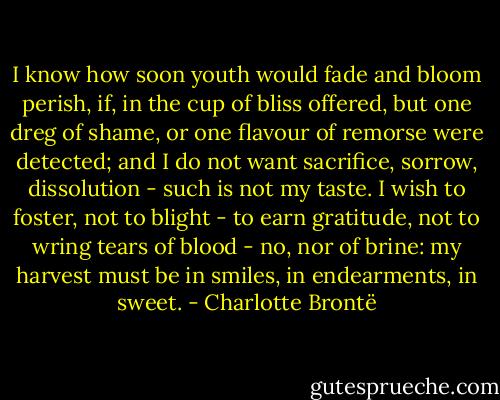 I know how soon youth would fade and bloom perish, if, in the cup of bliss offered, but one dreg of shame, or one flavour of remorse were detected; and I do not want sacrifice, sorrow, dissolution - such is not my taste. I wish to foster, not to blight - to earn gratitude, not to wring tears of blood - no, nor of brine: my harvest must be in smiles, in endearments, in sweet. - Charlotte Brontë