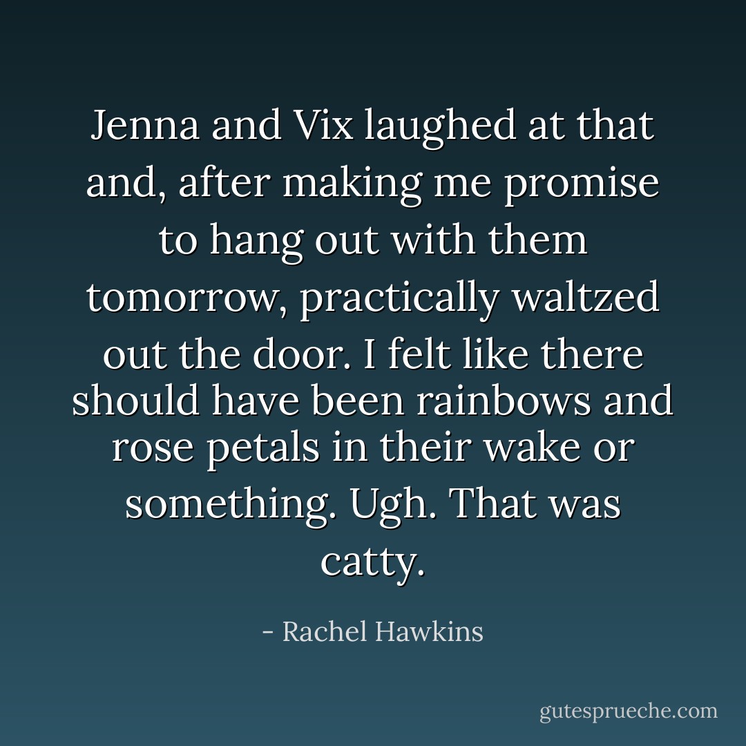 Jenna and Vix laughed at that and, after making me promise to hang out with them tomorrow, practically waltzed out the door. I felt like there should have been rainbows and rose petals in their wake or something.<br />Ugh. That was catty. - Rachel Hawkins