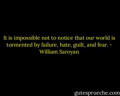 It is impossible not to notice that our world is tormented by failure, hate, guilt, and fear. - William Saroyan