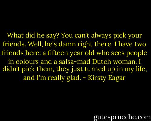 What did he say? You can't always pick your friends. Well, he's damn right there. I have two friends here: a fifteen year old who sees people in colours and a salsa-mad Dutch woman. I didn't pick them, they just turned up in my life, and I'm really glad. - Kirsty Eagar