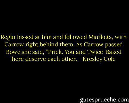 Regin hissed at him and followed Mariketa, with Carrow right behind them. As Carrow passed Bowe,she said, “Prick. You and Twice-Baked here deserve each other. - Kresley Cole