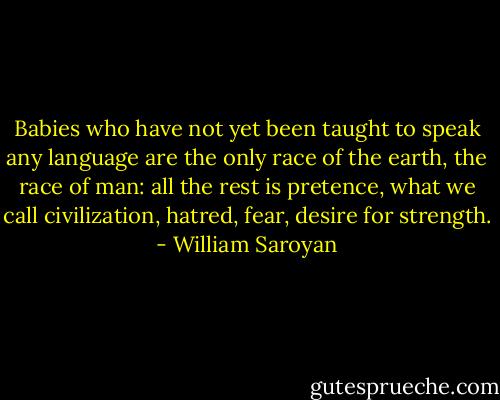 Babies who have not yet been taught to speak any language are the only race of the earth, the race of man: all the rest is pretence, what we call civilization, hatred, fear, desire for strength. - William Saroyan