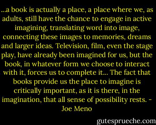 ...a book is actually a place, a place where we, as adults, still have the chance to engage in active imagining, translating word into image, connecting these images to memories, dreams and larger ideas. Television, film, even the stage play, have already been imagined for us, but the book, in whatever form we choose to interact with it, forces us to complete it... The fact that books provide us the place to imagine is critically important, as it is there, in the imagination, that all sense of possibility rests. - Joe Meno