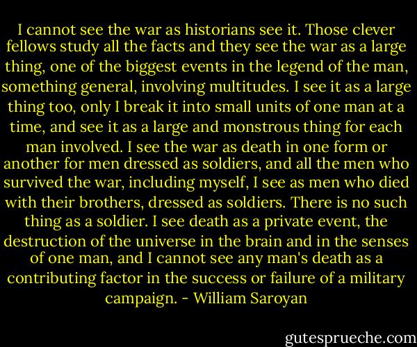 I cannot see the war as historians see it. Those clever fellows study all the facts and they see the war as a large thing, one of the biggest events in the legend of the man, something general, involving multitudes. I see it as a large thing too, only I break it into small units of one man at a time, and see it as a large and monstrous thing for each man involved. I see the war as death in one form or another for men dressed as soldiers, and all the men who survived the war, including myself, I see as men who died with their brothers, dressed as soldiers. There is no such thing as a soldier. I see death as a private event, the destruction of the universe in the brain and in the senses of one man, and I cannot see any man's death as a contributing factor in the success or failure of a military campaign. - William Saroyan