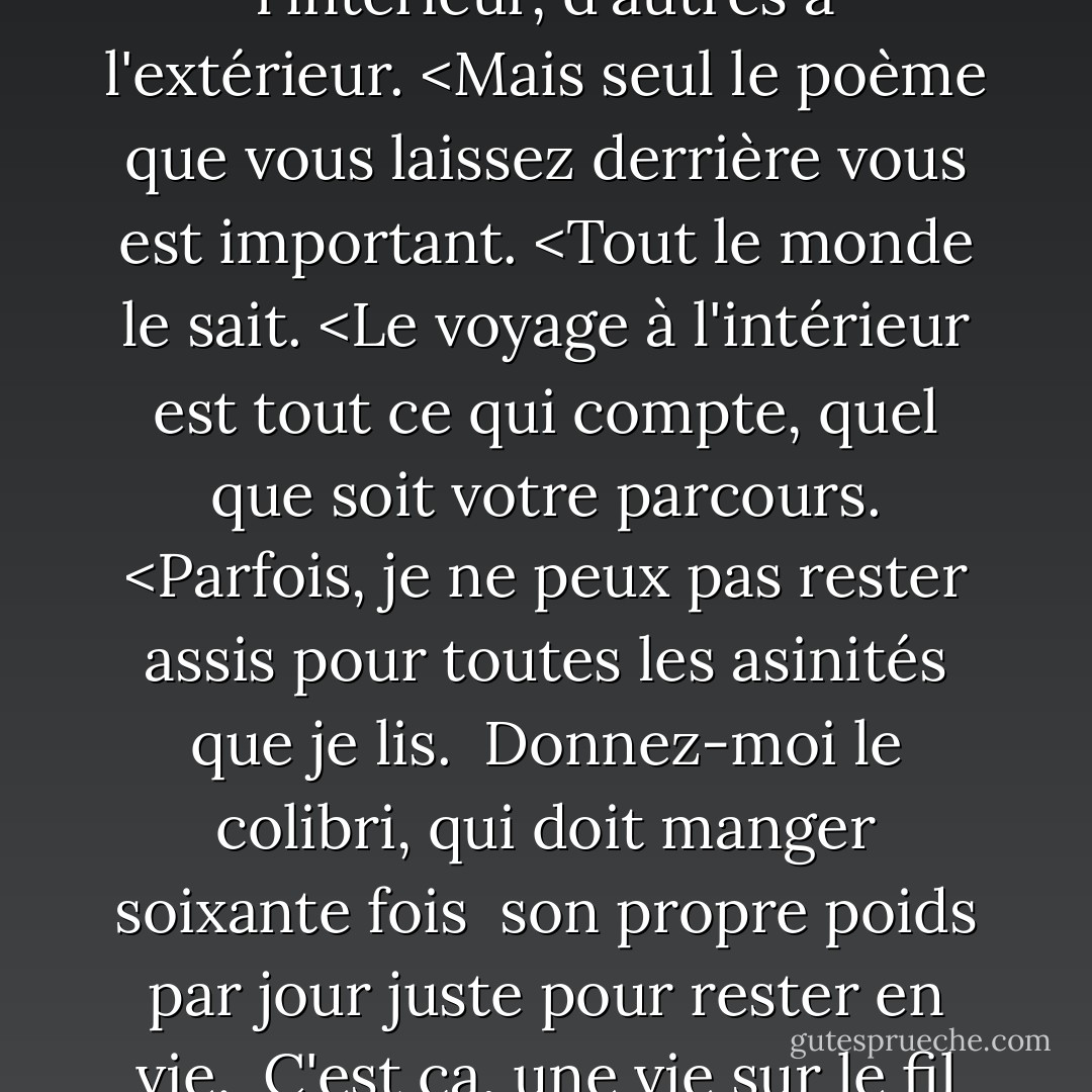 Nous avons tous mené des vies tumultueuses, certaines à l'intérieur, d'autres à l'extérieur. <Mais seul le poème que vous laissez derrière vous est important. <Tout le monde le sait. <Le voyage à l'intérieur est tout ce qui compte, quel que soit votre parcours. <Parfois, je ne peux pas rester assis pour toutes les asinités que je lis. <br />Donnez-moi le colibri, qui doit manger soixante fois <br />son propre poids par jour juste pour rester en vie. <br />C'est ça, une vie sur le fil du rasoir. - Charles Wright