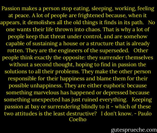 Passion makes a person stop eating, sleeping, working, feeling at peace. A lot of people are frightened because, when it appears, it demolishes all the old things it finds in its path. <br /><br />No one wants their life thrown into chaos. That is why a lot of people keep that threat under control, and are somehow capable of sustaining a house or a structure that is already rotten. They are the engineers of the superseded. <br /><br />Other people think exactly the opposite: they surrender themselves without a second thought, hoping to find in passion the solutions to all their problems. They make the other person responsible for their happiness and blame them for their possible unhappiness. They are either euphoric because something marvelous has happened or depressed because something unexpected has just ruined everything. <br /><br />Keeping passion at bay or surrendering blindly to it - which of these two attitudes is the least destructive? <br /><br />I don't know. - Paulo Coelho